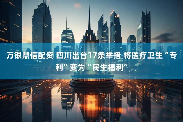 万银鼎信配资 四川出台17条举措 将医疗卫生“专利”变为“民生福利”