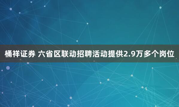 桶祥证券 六省区联动招聘活动提供2.9万多个岗位