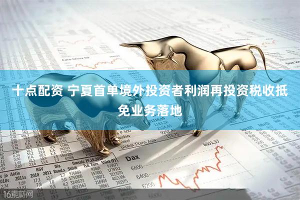 十点配资 宁夏首单境外投资者利润再投资税收抵免业务落地