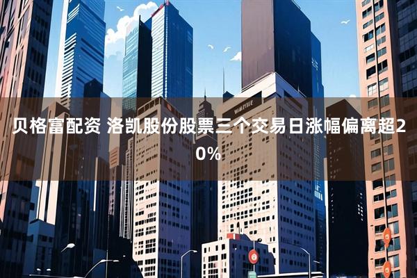 贝格富配资 洛凯股份股票三个交易日涨幅偏离超20%