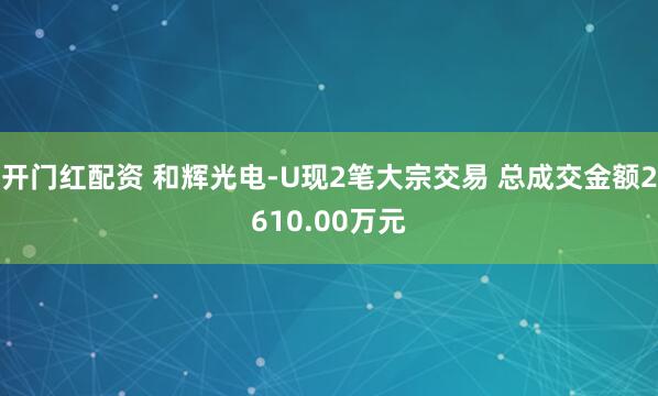 开门红配资 和辉光电-U现2笔大宗交易 总成交金额2610.00万元
