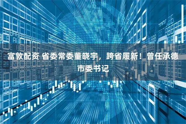 富敦配资 省委常委董晓宇，跨省履新！曾任承德市委书记