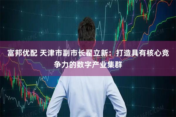 富邦优配 天津市副市长翟立新：打造具有核心竞争力的数字产业集群