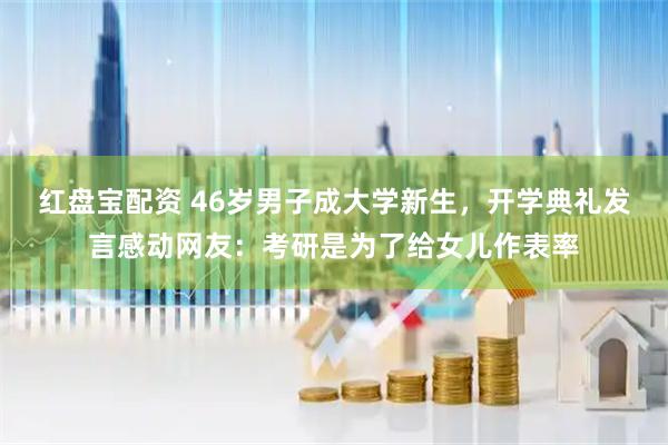 红盘宝配资 46岁男子成大学新生，开学典礼发言感动网友：考研是为了给女儿作表率