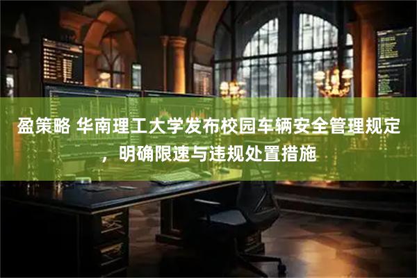 盈策略 华南理工大学发布校园车辆安全管理规定，明确限速与违规处置措施
