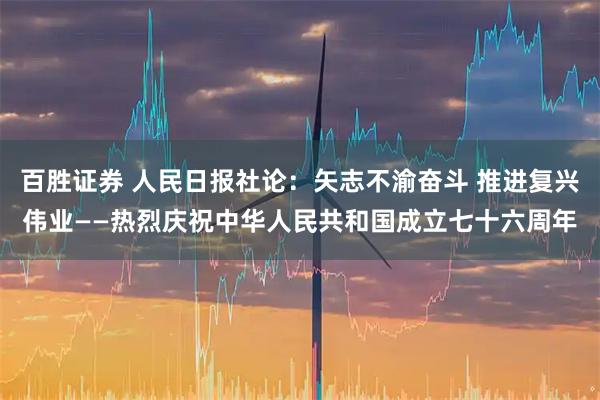 百胜证券 人民日报社论：矢志不渝奋斗 推进复兴伟业——热烈庆祝中华人民共和国成立七十六周年