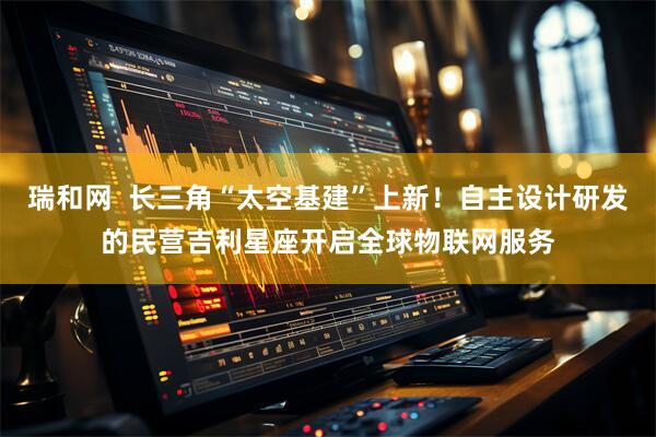 瑞和网  长三角“太空基建”上新！自主设计研发的民营吉利星座开启全球物联网服务
