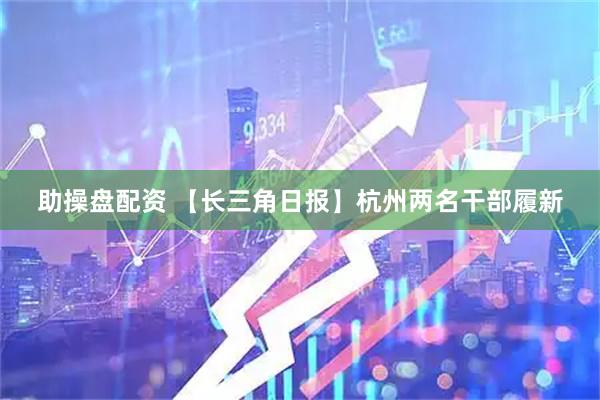 助操盘配资 【长三角日报】杭州两名干部履新