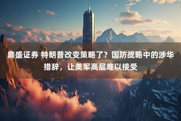 鼎盛证券 特朗普改变策略了？国防战略中的涉华措辞，让美军高层难以接受