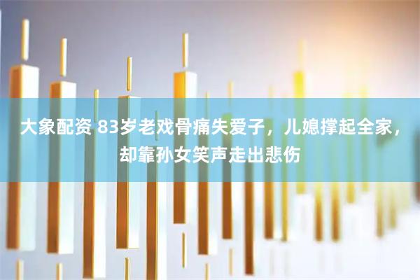 大象配资 83岁老戏骨痛失爱子，儿媳撑起全家，却靠孙女笑声走出悲伤