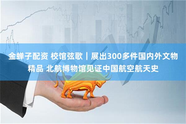 金蝉子配资 校馆弦歌｜展出300多件国内外文物精品 北航博物馆见证中国航空航天史