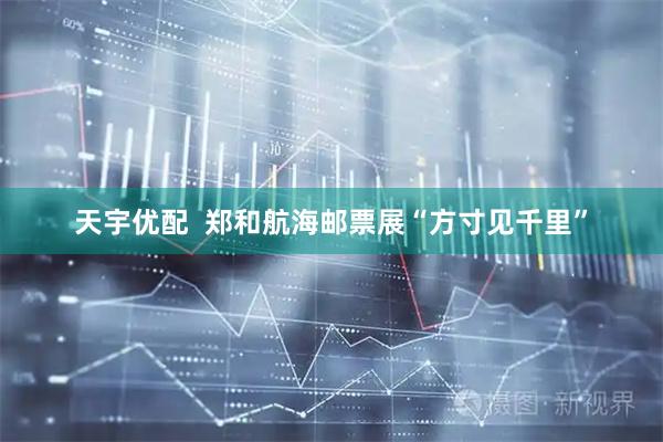 天宇优配  郑和航海邮票展“方寸见千里”