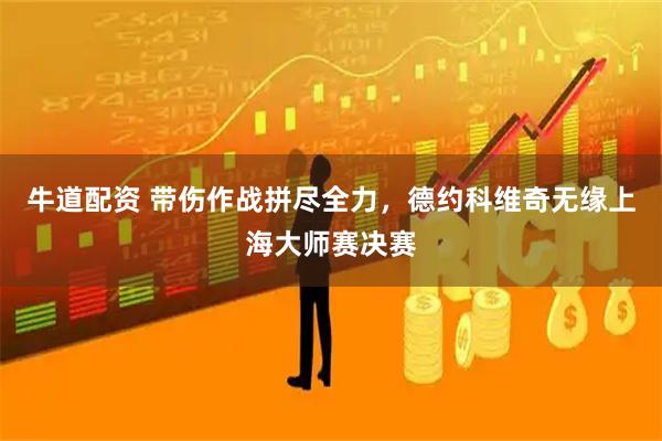 牛道配资 带伤作战拼尽全力，德约科维奇无缘上海大师赛决赛
