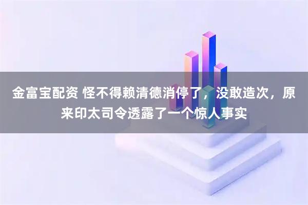 金富宝配资 怪不得赖清德消停了，没敢造次，原来印太司令透露了一个惊人事实