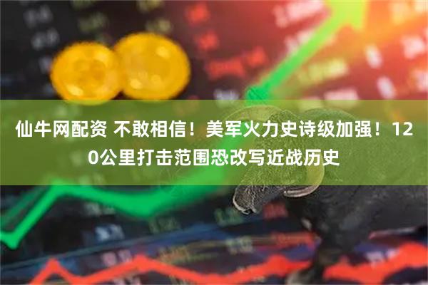 仙牛网配资 不敢相信！美军火力史诗级加强！120公里打击范围恐改写近战历史