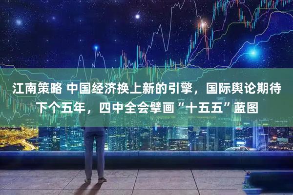 江南策略 中国经济换上新的引擎，国际舆论期待下个五年，四中全会擘画“十五五”蓝图
