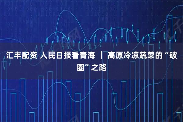 汇丰配资 人民日报看青海 ｜ 高原冷凉蔬菜的“破圈”之路