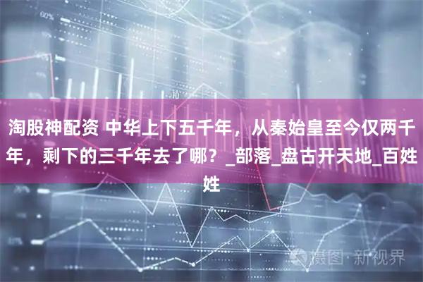 淘股神配资 中华上下五千年，从秦始皇至今仅两千年，剩下的三千年去了哪？_部落_盘古开天地_百姓