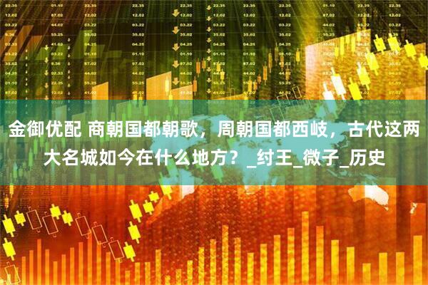 金御优配 商朝国都朝歌，周朝国都西岐，古代这两大名城如今在什么地方？_纣王_微子_历史