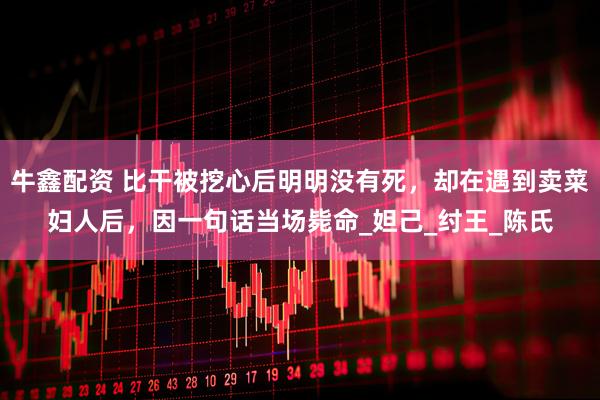 牛鑫配资 比干被挖心后明明没有死，却在遇到卖菜妇人后，因一句话当场毙命_妲己_纣王_陈氏