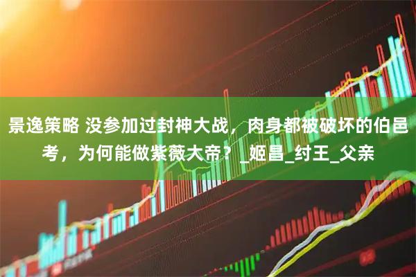 景逸策略 没参加过封神大战，肉身都被破坏的伯邑考，为何能做紫薇大帝？_姬昌_纣王_父亲