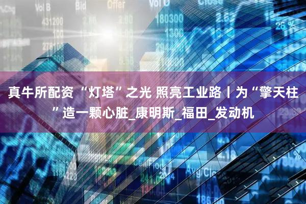 真牛所配资 “灯塔”之光 照亮工业路丨为“擎天柱”造一颗心脏_康明斯_福田_发动机