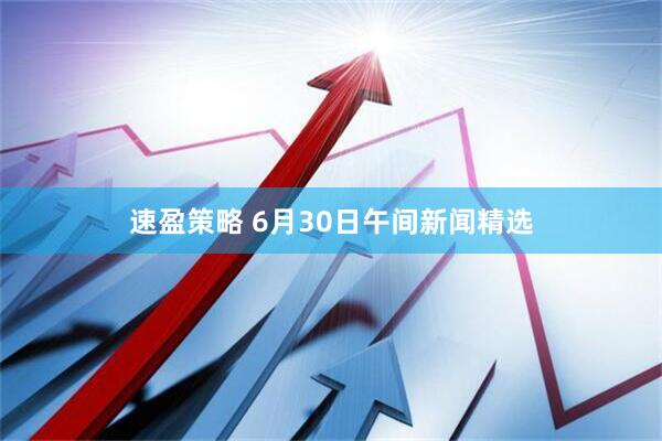 速盈策略 6月30日午间新闻精选