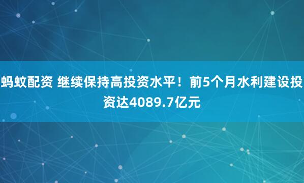 蚂蚊配资 继续保持高投资水平！前5个月水利建设投资达4089.7亿元