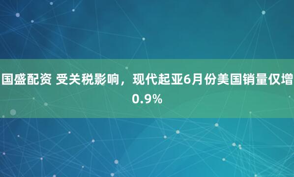 国盛配资 受关税影响，现代起亚6月份美国销量仅增0.9%