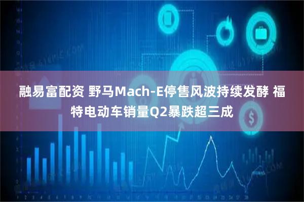 融易富配资 野马Mach-E停售风波持续发酵 福特电动车销量Q2暴跌超三成