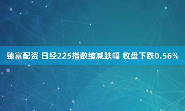 臻富配资 日经225指数缩减跌幅 收盘下跌0.56%
