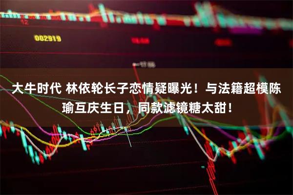 大牛时代 林依轮长子恋情疑曝光！与法籍超模陈瑜互庆生日，同款滤镜糖太甜！