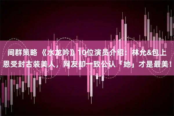 间群策略 《水龙吟》10位演员介绍：林允&包上恩受封古装美人，网友却一致公认「她」才是最美！