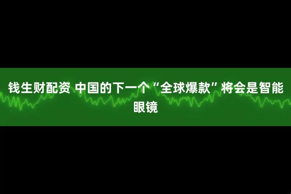 钱生财配资 中国的下一个“全球爆款”将会是智能眼镜