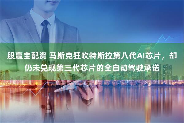 股赢宝配资 马斯克狂吹特斯拉第八代AI芯片，却仍未兑现第三代芯片的全自动驾驶承诺