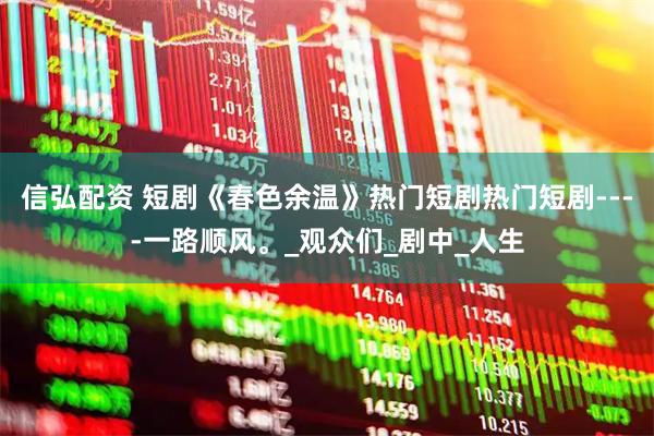 信弘配资 短剧《春色余温》热门短剧热门短剧----一路顺风。_观众们_剧中_人生