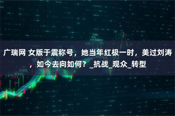 广瑞网 女版于震称号，她当年红极一时，美过刘涛，如今去向如何？_抗战_观众_转型