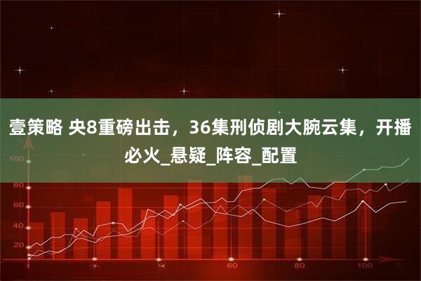 壹策略 央8重磅出击，36集刑侦剧大腕云集，开播必火_悬疑_阵容_配置