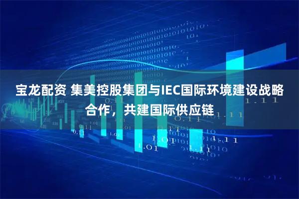 宝龙配资 集美控股集团与IEC国际环境建设战略合作，共建国际供应链