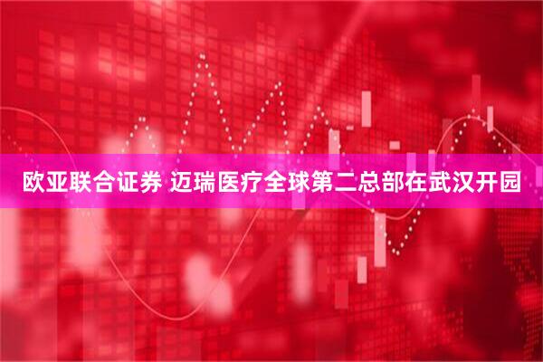 欧亚联合证券 迈瑞医疗全球第二总部在武汉开园