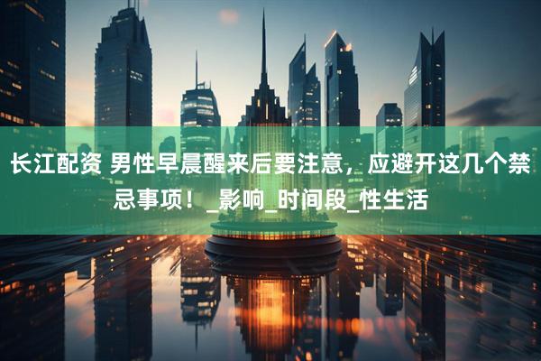 长江配资 男性早晨醒来后要注意，应避开这几个禁忌事项！_影响_时间段_性生活