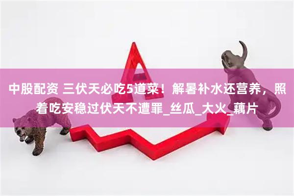 中股配资 三伏天必吃5道菜！解暑补水还营养，照着吃安稳过伏天不遭罪_丝瓜_大火_藕片