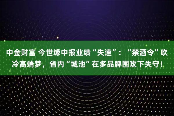 中金财富 今世缘中报业绩“失速”：“禁酒令”吹冷高端梦，省内“城池”在多品牌围攻下失守！
