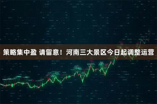 策略集中盈 请留意！河南三大景区今日起调整运营