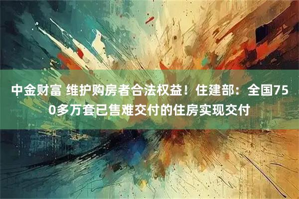 中金财富 维护购房者合法权益！住建部：全国750多万套已售难交付的住房实现交付