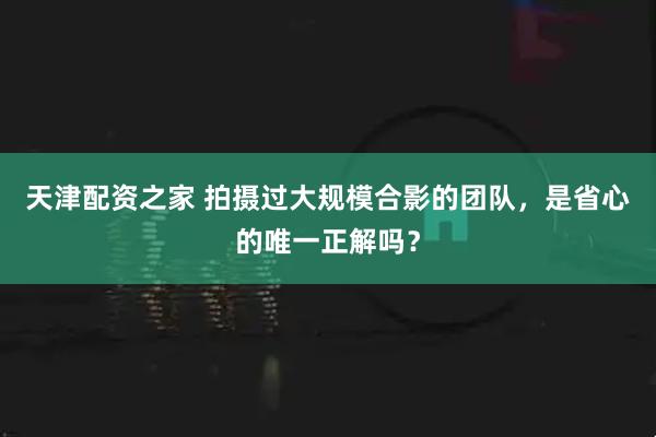 天津配资之家 拍摄过大规模合影的团队，是省心的唯一正解吗？