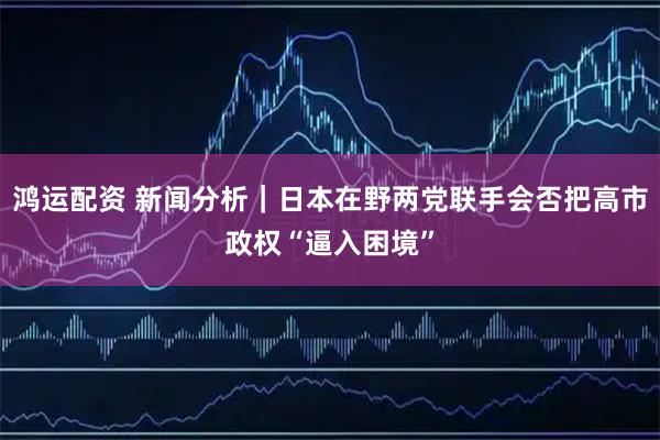 鸿运配资 新闻分析｜日本在野两党联手会否把高市政权“逼入困境”