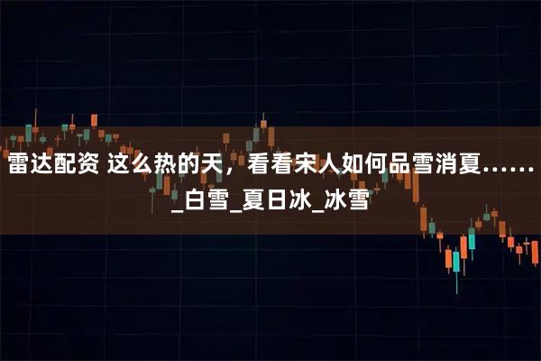 雷达配资 这么热的天，看看宋人如何品雪消夏……_白雪_夏日冰_冰雪