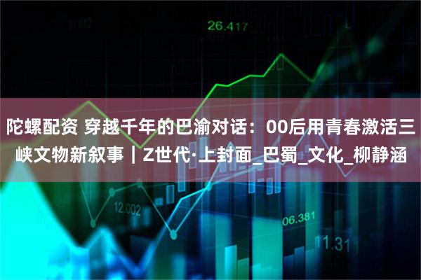 陀螺配资 穿越千年的巴渝对话：00后用青春激活三峡文物新叙事｜Z世代·上封面_巴蜀_文化_柳静涵