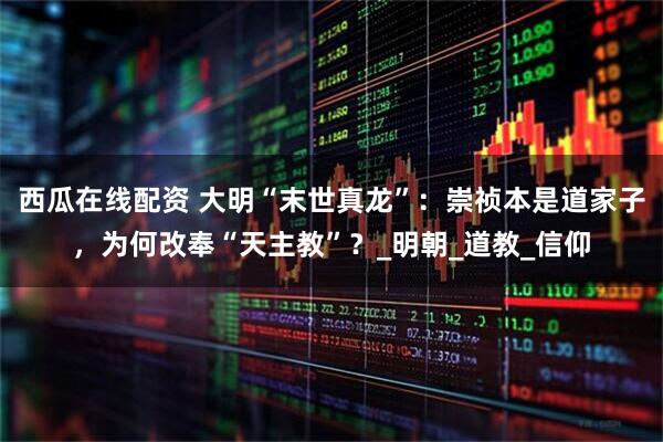 西瓜在线配资 大明“末世真龙”：崇祯本是道家子，为何改奉“天主教”？_明朝_道教_信仰